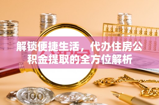 资金解锁便捷生活，代办住房公积金提取的全方位解析