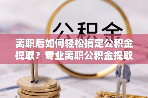 资金离职后如何轻松搞定公积金提取？专业离职公积金提取代办服务来帮你