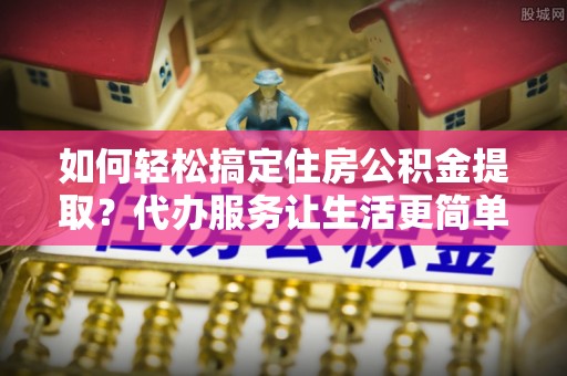 资金如何轻松搞定住房公积金提取？代办服务让生活更简单