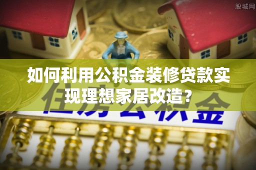 资金如何利用公积金装修贷款实现理想家居改造？