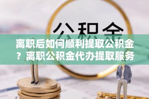 资金离职后如何顺利提取公积金？离职公积金代办提取服务来帮忙
